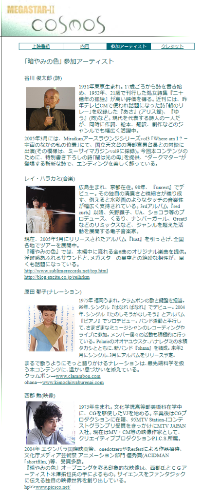 ｢暗やみの色｣ 参加アーティスト
 
谷川 俊太郎 (詩)

1931年東京生まれ｡ 17歳ごろから詩を書き始め、1952年、21歳で刊行した処女詩集『二十億年の孤独』が高い評価を得る｡ 近刊には、昨年テレビCMで使われ話題になった詩｢朝のリレー｣を収録した『あさ』(アリス館)、『ゆう』(同)など｡ 現代を代表する詩人の一人だが、同時に作詞、絵本、翻訳、劇作などのジャンルでも幅広く活躍中｡
2005年3月には、Miraikanアースラウンジシリーズvol3 ｢Where am I ? －宇宙のなかの私の位置｣にて、国立天文台の海部宣男台長との対談に出演(その模様は、ミーサイマガジンvol9に採録)｡ 今回本コンテンツのために、特別書き下ろしの詩｢闇は光の母｣を提供、“ダークマター“が登場する斬新な詩で、エンディングを美しく飾っている｡
 
レイ・ハラカミ(音楽)

広島生まれ、京都在住｡ 98年、『unrest』でデビュー｡ その独自の清廉さと繊細さが織り成す、例えると水彩画のようなタッチの音楽性が幅広く支持されている｡ 3rdアルバム『red curb』以降、矢野顕子、UA、ショコラ等のプロデュース、くるり、ナンバーガール、Great3などのリミックスなど、ジャンルを超えた活動を展開する電子音楽家｡
現在、2005年5月にリリースされたアルバム『lust』を引っさげ､全国各地でツアーを展開中｡
『暗やみの色』では、本編中に流れる全6曲のオリジナル楽曲を提供｡ 浮遊感あふれるサウンドと､メガスターの星空との絶妙な相性が、早くも話題になっている｡
http://www.sublimerecords.net/top.html
http://blog.excite.co.jp/reihrkm
 
原田 郁子(ナレーション)

1975年 福岡うまれ｡ クラムボンの歌と鍵盤を担当｡ 99年､シングル『はなれ ばなれ』でデビュー｡ 2004年､シングル『たのしそうかなしそう』とアルバム『ピアノ』でソロデビュー｡ バンド活動と平行して､さまざまなミュージシャンのレコーディングやライブに参加｡ メンバー個々の活動も積極的に行っている｡ Polarisのオオヤユウスケ､ハナレグミの永積タカシとともに､新バンド『ohana』を結成｡ 来年2月にシングル､3月にアルバムをリリース予定｡
まるで歌うようにそっと語りかけるナレーションは､最先端科学を扱う本コンテンツに､温かい息づかいを添えている｡
クラムボン→www.clammbon.com
ohana→www.kimochiwaburenai.com
 
西郡 勲(映像)

1975年生まれ｡ 文化学院高等部美術科在学中に、CGを駆使したVJを始める｡ 卒業後はCGプロダクションに在籍、95MTV Station-Iコンテストグランプリ受賞をきっかけにMTV JAPAN入社｡ 現在はMV・CM等の映像作家として、クリエイティブプロダクションP.I.C.S.所属｡
2004年 エジンバラ国際映画祭、onedotzeroやResfestによる作品招待、 文化庁メディア芸術祭 アニメーション部門 優秀賞(ACIDMAN｢shortfilm｣)等、受賞多数｡
『暗やみの色』オープニングを彩る印象的な映像は、西郡氏とＣＧアーティスト米澤拓也氏の手によるもの｡ サイエンスをファンタジックに伝える独自の映像世界を創り出している｡
hp>>www.picsco.net/