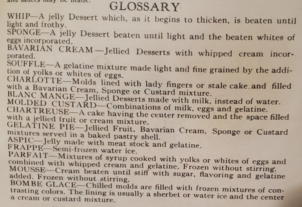 GLOSSARY
WHIP - A jelly Dessert which, as it begins to thicken, is beaten until light and frothy.
SPONGE - A jelly Dessert beaten until light and the beaten whites of eggs incorporated.
BAVARIAN CREAM - Jellied Desserts with whipped cream incorporated.