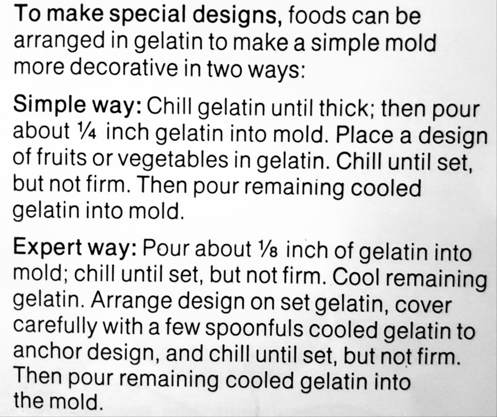 To make special designs, foods can be arranged in gelatin to make a simple mold more decorative in two ways:

Simple way: Chill gelatin until thick; then pour about a quarter inch gelatin into mold. Place a design of fruits or vegetables in gelatin. Chill until set, but not firm. Then pour remaining cooled gelatin into mold.

Expert way: Pour about one-eighth inch of gelatin into mold; chill until set, but not firm. Cool remaining gelatin. Arrange design on set gelatin, cover carefully with a few spoonfuls cool gelatin to anchor design, and chill until set, but not firm. then pour remaining cooled gelatin into the mold.
