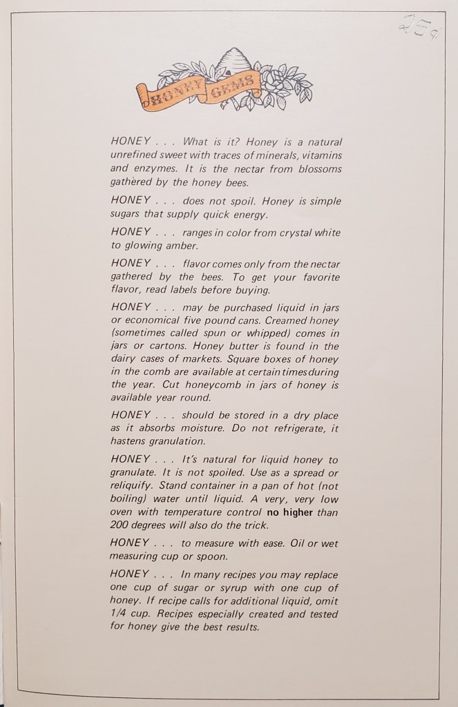 HONEY...What is it? Honey is a natural unrefined sweet with traces of minerals, vitamins, and enzymes. It is the nectar from blossoms gathered by the honey bees.

HONEY...does not spoil. Honey is simple sugars that supply quick energy.

HONEY...ranges in color from crystal white to glowing amber.

HONEY...flavor comes only from the nectar gathered by the bees. To get your favorite flavor, read labels before buying.

followed by way more HONEY... tips.