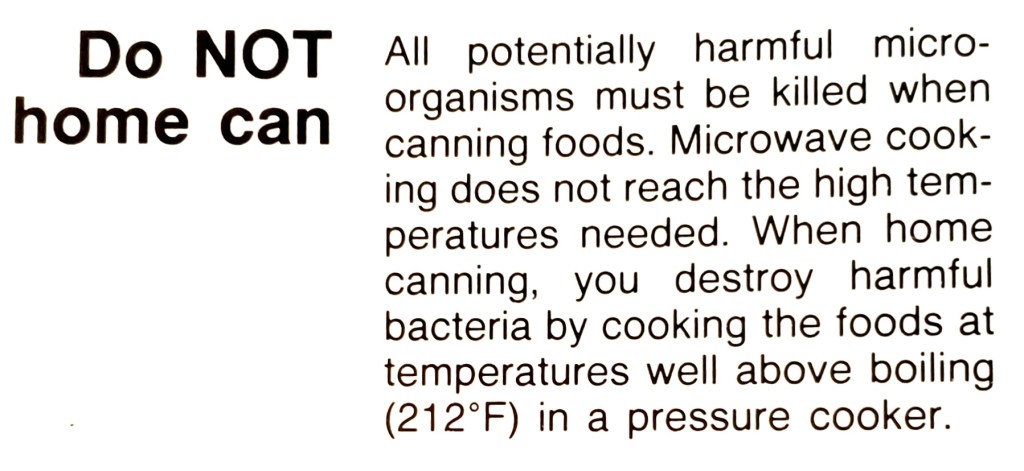 Do NOT home can

All potentially harmful micro-organisms must be killed when canning foods. Microwave cooking does not reach the high temperatures needed. When home
canning, you destroy harmful bacteria by cooking the foods at temperatures well above boiling (212°F) in a pressure cooker.