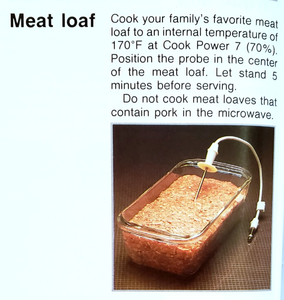 Meat loaf
Cook your family's favorite meat loaf to an internal temperature of
170°F at Cook Power 7 (70%).
Position the probe in the center
of the meat loaf. Let stand 5
minutes before serving.
Do not cook meat loaves that
contain pork in the microwave.