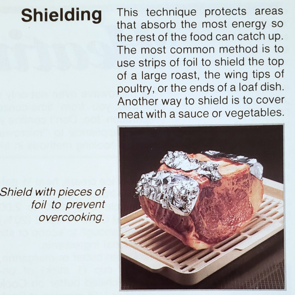 This technique protects areas
that absorb the most energy so
the rest of the food can catch up.
The most common method is to
use strips of foil to shield the top
of a large roast, the wing tips of
poultry, or the ends of a loaf dish.
Another way to shield is to cover
meat with a sauce or vegetables.

Shield with pieces of foil to prevent
overcooking.