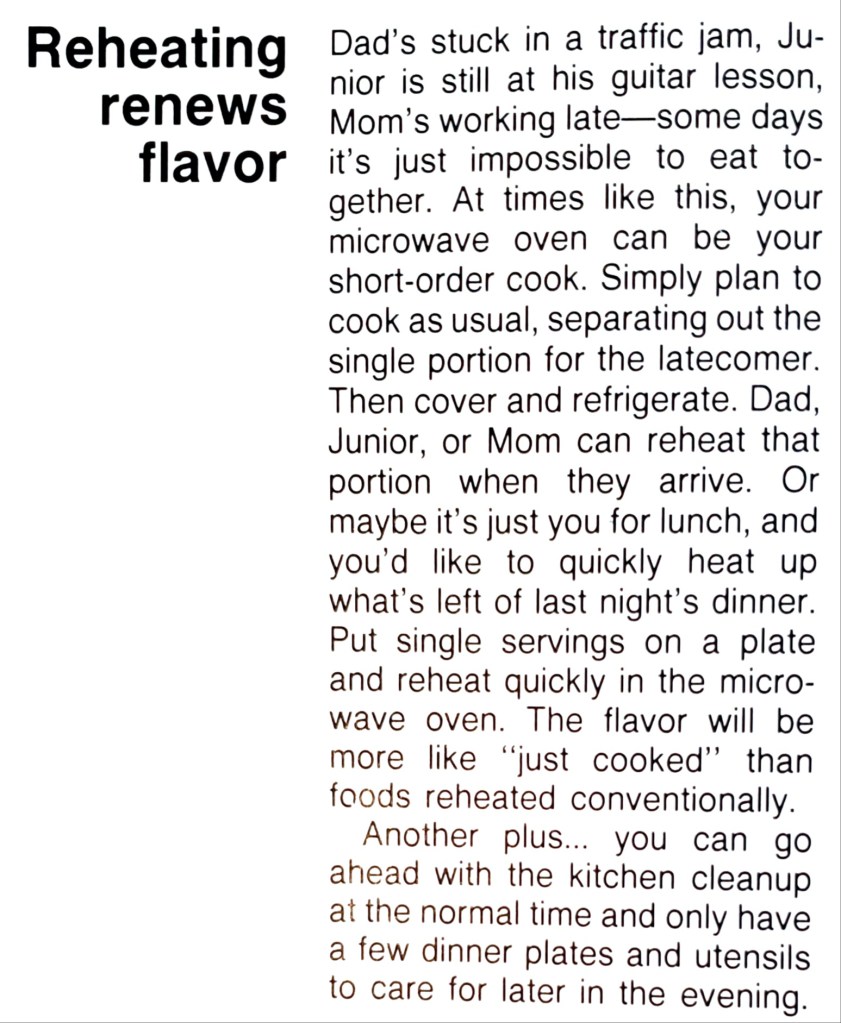 Dad's stuck in a traffic jam, Junior is still at his guitar lesson, Mom's working late-some days it's just impossible to eat together. At times like this, your microwave oven can be your short-order cook. Simply plan to cook as usual, separating out the single portion for the latecomer. Then cover and refrigerate. Dad, Junior, or Mom can reheat that portion when they arrive. Or maybe it's just you for lunch, and you'd like to quickly heat up what's left of last night's dinner.
Put single servings on a plate
and reheat quickly in the microwave oven. The flavor will be more like "just cooked" than foods reheated conventionally.
Another plus ... you can go ahead with the kitchen cleanup at the normal time and only have a few dinner plates and utensils to care for later in the evening.