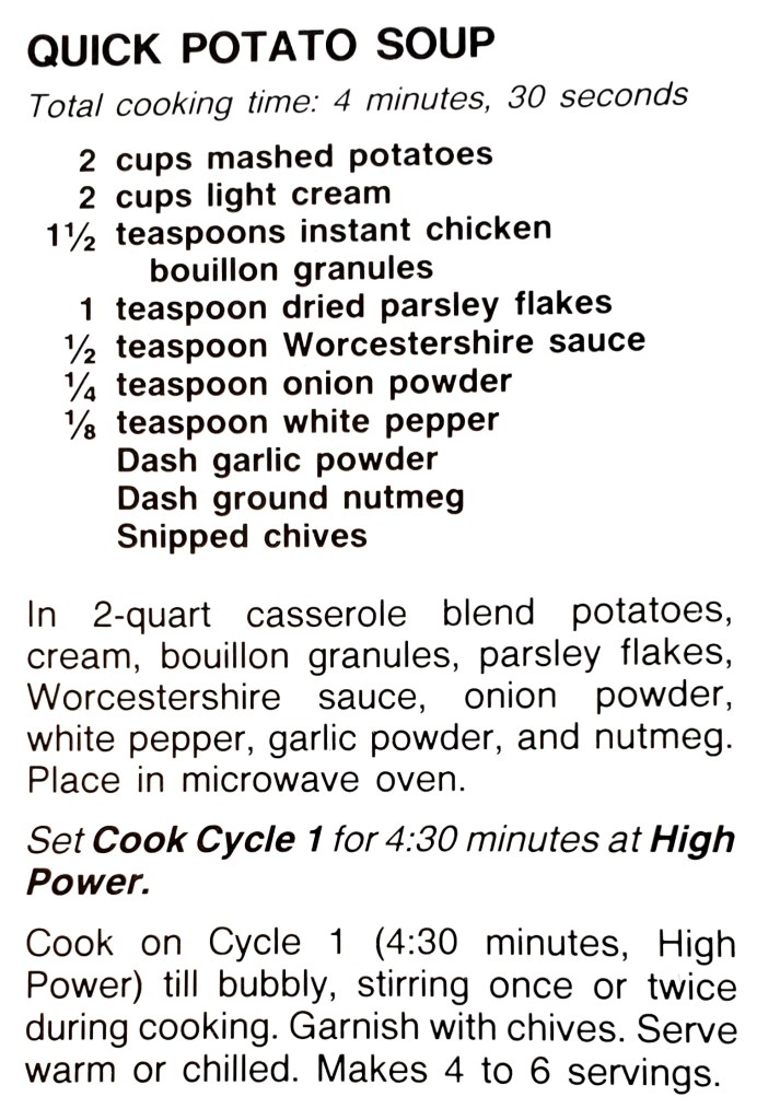 QUICK POTATO SOUP
Total cooking time: 4 minutes, 30 seconds
2 cups mashed potatoes
2 cups light cream
11/2 teaspoons instant chicken
bouillon granules
1 teaspoon dried parsley flakes
1/2 teaspoon Worcestershire sauce
1/4 teaspoon onion powder
1/8 teaspoon white pepper
Dash garlic powder
Dash ground nutmeg
Snipped chives
In 2-quart casserole blend potatoes,
cream, bouillon granules, parsley flakes, Worcestershire sauce, onion powder, white pepper, garlic powder, and nutmeg. Place in microwave oven.
Set Cook Cycle 1 for 4:30 minutes at High Power.
Cook on Cycle 1 (4:30 minutes, High
Power) till bubbly, stirring once or twice during cooking. Garnish with chives. Serve warm or chilled. Makes 4 to 6 servings.