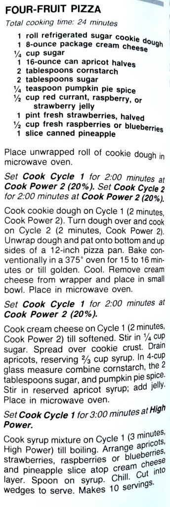FOUR-FRUIT PIZZA
Total cooking time: 24 minutes
1 roll refrigerated sugar cookie dough
1 8-ounce package cream cheese
1/4 cup sugar
1 16-ounce can apricot halves
2 tablespoons cornstarch
2 tablespoons sugar
1/4 teaspoon pumpkin pie spice
1/2 cup red currant, raspberry, or
strawberry jelly
1 pint fresh strawberries, halved
1/2 cup fresh raspberries or blueberries
1 slice canned pineapple
Place unwrapped roll of cookie dough in microwave oven.
Set Cook Cycle 1 for 2:00 minutes at
Cook Power 2 (20%). Set Cook Cycle 2 for 2:00 minutes at Cook Power 2 (20%).
Cook cookie dough on Cycle 1 (2 minutes, Cook Power 2). Turn dough over and cook on Cycle 2 (2 minutes, Cook Power 2).
Unwrap dough and pat onto bottom and up sides of a 12-inch pizza pan. Bake conventionally in a 375° oven for 15 to 16 minutes or till golden. Cool. Remove cream
cheese from wrapper and place in small bowl. Place in microwave oven.
Set Cook Cycle 1 for 2:00 minutes at
Cook Power 2 (20%).
Cook cream cheese on Cycle 1 (2 minutes, Cook Power 2) till softened. Stir in 1/4 cup sugar. Spread over cookie crust. Drain
apricots, reserving 2/3 cup syrup. In 4-cup glass measure combine cornstarch, the 2 tablespoons sugar, and pumpkin pie spice.
Stir in reserved apricot syrup; add jelly.
Place in microwave oven.
Set Cook Cycle 1 for 3:00 minutes at High Power.
Cook syrup mixture on Cycle 1 (3 minutes, High Power) till boiling. Arrange apricots, strawberries, raspberries or blueberries, and pineapple slice atop cream cheese
layer. Spoon on syrup. Chill. Cut into
wedges to serve. Makes 10 servings.
