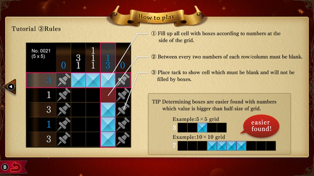 Tutorial 3 Rules
1 Fill up all cell with boxes according to numbers at the side of the grid.
2 Between every two numbers of each row/column must be blank.
3 Place tack to show cell which must be blank and will not be filled by boxes.

TIP Determining boxes is easier found with numbers which value is bigger than half-size of grid.