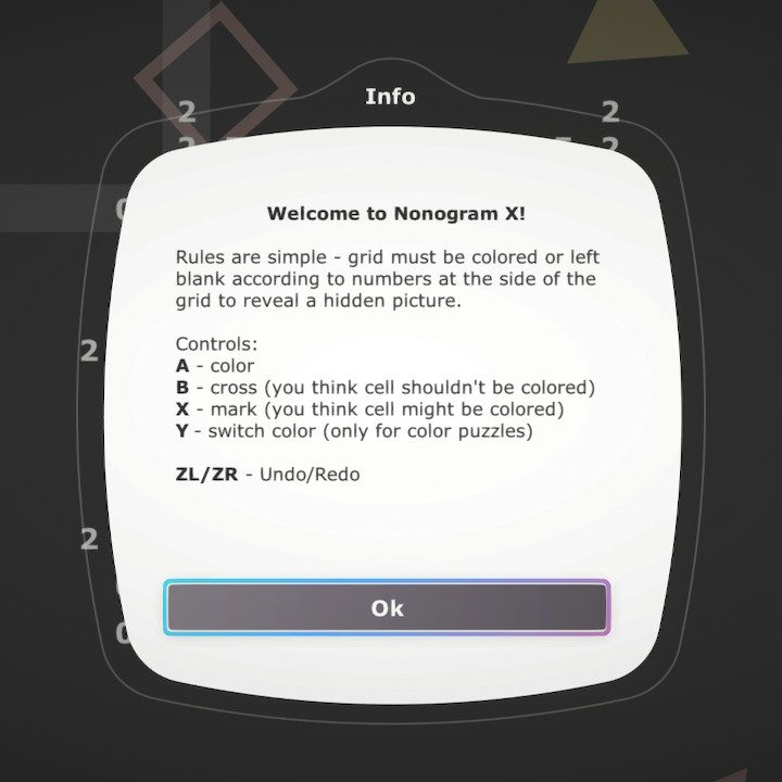 Welcome to Nonogram X!
Rules are simple - grid must be colored or left blank according to numbers at the side of the grid to reveal a hidden picture.
Controls: A - color, B - cross (you think cell shouldn't be colored), x - mark (you think cell might be colored), Y - switch color (only for color puzzles)
ZL/ZR - Undo/Redo