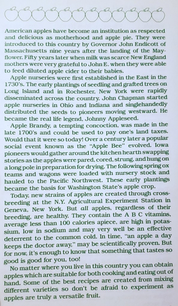 American apples have become an institution as respected and delicious as motherhood and apple pie. They were introduced to this country by Governor John Endicott of Massachusetts nine years after the landing of the Mayflower. Fifty years later when milk was scarce New England mothers were very grateful to John E. when they were able to feed diluted apple cider to their babies. 
Apple nurseries were first established in the East in the 1730's. The early plantings of seedling and grafted trees on Long Island and in Rochester, New York were rapidly 
disseminated across the country. John Chapman started apple nurseries in Ohio and Indiana and singlehandedly distributed the seeds to pioneers moving westward. He became the real life legend, Johnny Appleseed. 
Apple Brandy, a tempting concoction, was made in the late 1700's and could be used to pay one's land taxes. Would that it were so today! Over a century later a popular social event known as the "Apple Bee" evolved. Iowa pioneers would gather around the kitchen hearth swapping stories as the apples were pared, cored, strung, and hung on a long pole in preparation for drying. The following spring ox teams and wagons were loaded with nursery stock and hauled to the Pacific Northwest. These early plantings 
became the basis for Washington State's apple crop.
Today, new strains of apples are created through cross-breeding at the N.Y. Agricultural Experiment Station in Geneva, New York. But all apples, regardless of their breeding, are healthy. They contain the A B C vitamins, average less than 100 calories apiece, are high in potassium, low in sodium and may very well be an effective deterrent to the common cold. In time, "an apple a day keeps the doctor away;" may be scientifically proven. But 
for now, it's enough to know that something that tastes so good is good for you, too! 
No matter where you live in this country you can obtain apples which are suitable for both cooking and eating out of hand. Some of the best recipes are created from mixing different varieties so don't be afraid to experiment as apples  are truly a versatile fruit. 
