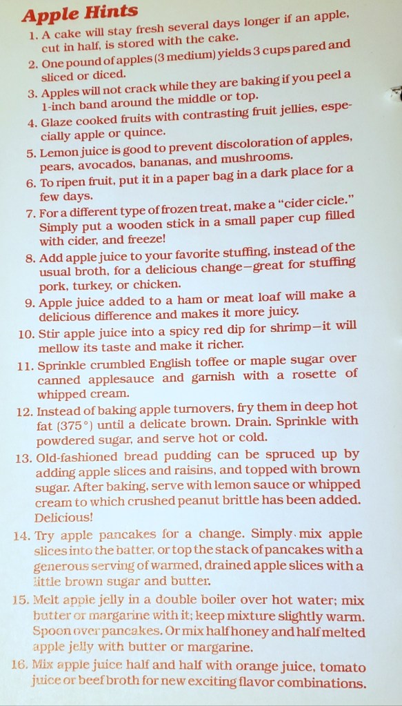 Apple Hint 
1. A cake will stay fresh several days longer if an apple, cut in half, is stored with the cake. 
2. One pound of apples (3 medium) yields 3 cups pared and sliced or diced.  
3. Apples will not crack while they are baking if you peel a 1-inch band around the middle or top.
4. Glaze cooked fruits with with contrasting fruit jellies, especially apple or quince. 
5. Lemon juice is good to prevent discoloration of pears, avocados, bananas, and mushrooms. 
6. To ripen fruit. put it in a paper bag in a dark place for a few days. 
7. For a different type of frozen treat, make a "cider cicle." Simply put a wooden stick in  small paper cup with cider, and freeze! 
8. Add apple juice to your favorite stuffing, instead of the usual broth, for a delicious change - great for stuffing pork, turkey or chicken. 
9. Apple juice added to a ham or meat loaf will make a delicious difference and makes it more juicy. 
10. Stir apple juice into a spicy red dip for shrimp - it will mellow its taste and make it richer. 
11. Sprinkle crumbled English toffee or maple sugar over canned applesauce and garnish with a rosette of whipped cream. 
12. Instead of baking apple turnovers, fry them in deep hot 
fat (375F) until a delicate brown. Drain. Sprinkle with powdered sugar, and serve hot or cold. 
13. Old-fashioned bread pudding can be spruced up by adding apple slices and raisins, and topped with brown sugar. After baking, serve with lemon sauce or whipped 
cream to which crushed peanut brittle has been added. 
Delicious! 
14. Try apple pancakes for a change. Simply mix apple slices into the batter, or top the stack of pancakes with a generous serving of warmed, drained apple slices with a little brown sugar and butter.
15. Melt apple jelly in a double boiler over hot water; mix 
butter or margarine with it; keep mixture slightly warm. 
Spoon over pancakes. Or mix half honey and half melted apple jelly with butter or margarine. 
16: Mix apple juice half and half with orange juice, tomato juice, or beef broth for exciting new flavor combinations. 