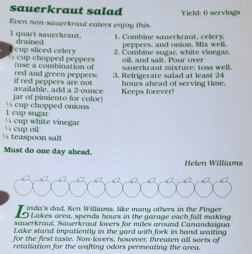 A recipe for sauerkraut salad, with the claim that even non-sauerkraut eaters enjoy this. It's followed by this anecdote: Linda's dad, Ken Williams, like many others in the Finger Lakes area, spends hours in the garage each fall making sauerkraut. Sauerkraut lovers for miles around Canandaigua Lake stand impatiently in the yard with fork in hand waiting for the first taste. Non-lovers, however, threaten all sorts of retaliation for the wafting odors permeating the area.