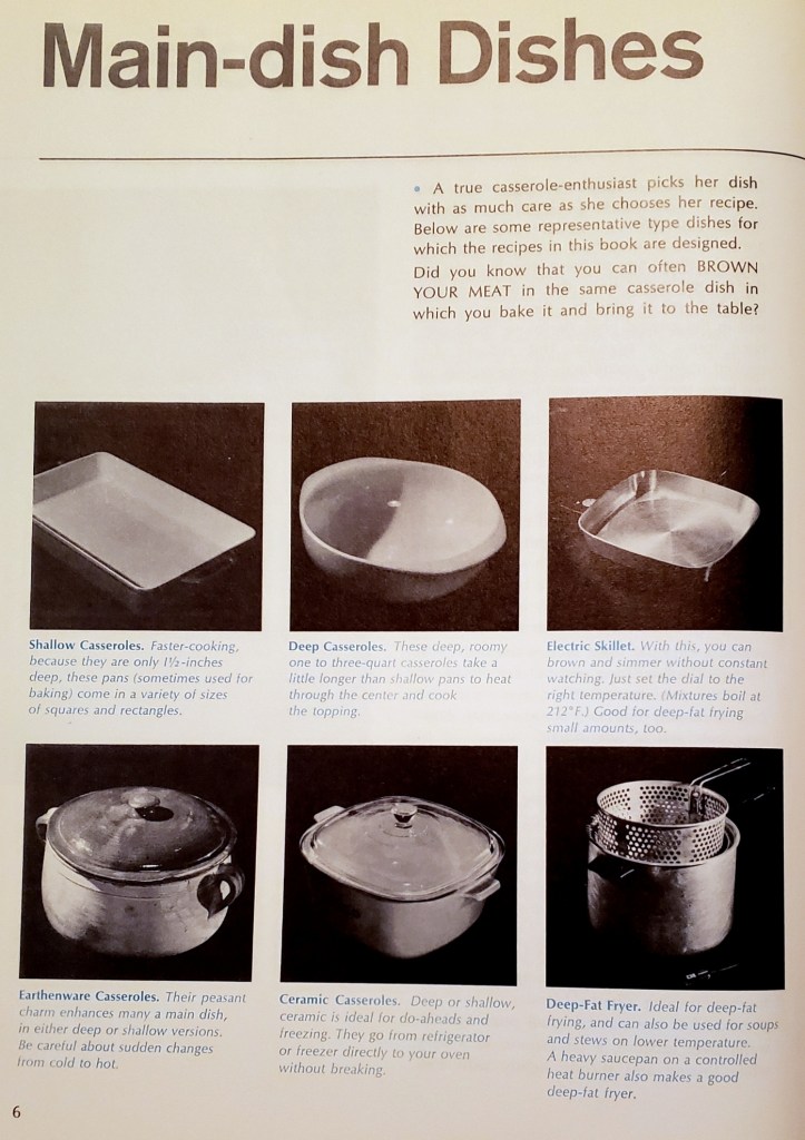 Main-dish Dishes
A true casserole-enthusiast picks her dish with as much care as she chooses her recipe.
Below are some representative type dishes for which the recipes in this book are designed.
Did you know that you can often BROWN YOUR MEAT in the same casserole dish in which you bake it and bring it to the table?
Shallow Casseroles. Faster-cooking
because they are only l1/2-inches
deep, these pans (sometimes used for baking) come in a variety of sizes of squares and rectangles.
Deep Casseroles. These deep, roomy one to three-quart casseroles take a little longer than shallow pans to heat through the center and
the topping.
Electric Skillet. With this, you can
brown and simmer without constant
watching. Just set the dial to the
right temperature. (Mixtures boil at
212°F.) Good for deep-fat frying
small amounts, too.
Earthenware Casseroles. Their peasant charm enhances many a main dish, in either deep or shallow versions. Be careful about sudden changes from cold to hot.
Ceramic Casseroles. Deep or shallow, ceramic is ideal for do-aheads and freezing. They go from refrigerator or freezer directly to your oven without breaking.
Deep-Fat Fryer. Ideal for deep-fat frying, and can also be used for soups and stews on lower temperature.
A heavy saucepan on a controlled
heat burner also makes a good
deep-fat fryer.