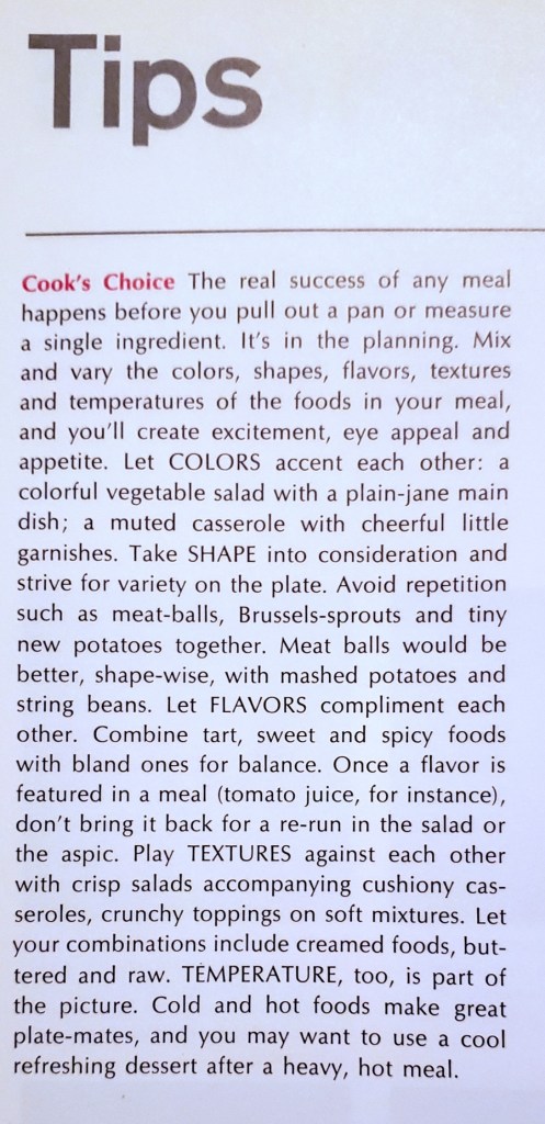 Cook's Choice The real success of any meal happens before you pull out a pan or measure a single ingredient. It's in the planning. Mix
and vary the colors, shapes, flavors, textures and temperatures of the foods in your meal, and you'll create excitement, eye appeal and appetite. Let COLORS accent each other: a colorful vegetable salad with a plain-jane main dish; a muted casserole with cheerful little garnishes. Take SHAPE into consideration and strive for variety on the plate. Avoid repetition such as meat-balls, Brussels-sprouts and tiny new potatoes together. Meat balls would be better, shape-wise, with mashed potatoes and string beans. Let FLAVORS compliment each other. Combine tart, sweet and spicy foods with bland ones for balance. Once a flavor is featured in a meal (tomato juice, for instance),
don't bring it back for a re-run in the salad or the aspic. Play TEXTURES against each other
with crisp salads accompanying cushiony casseroles, crunchy toppings on soft mixtures. Let
your combinations include creamed foods, buttered and raw. TEMPERATURE, too, is part of the picture. Cold and hot foods make great plate-mates, and you may want to use a cool refreshing dessert after a heavy, hot meal.