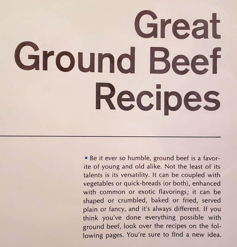 Great Ground Beef Recipes
Be it ever so humble, ground beef is a favorite of young and old alike. Not the least of its talents is its versatility. It can be coupled with vegetables or quick-breads (or both), enhanced with common or exotic flavorings; it can be shaped or crumbled, bakred or fried, served plain for fancy, and it's always different. If you think you've done everything possible with ground beef, look over the recipes on the following pages. You're sure to find a new idea.