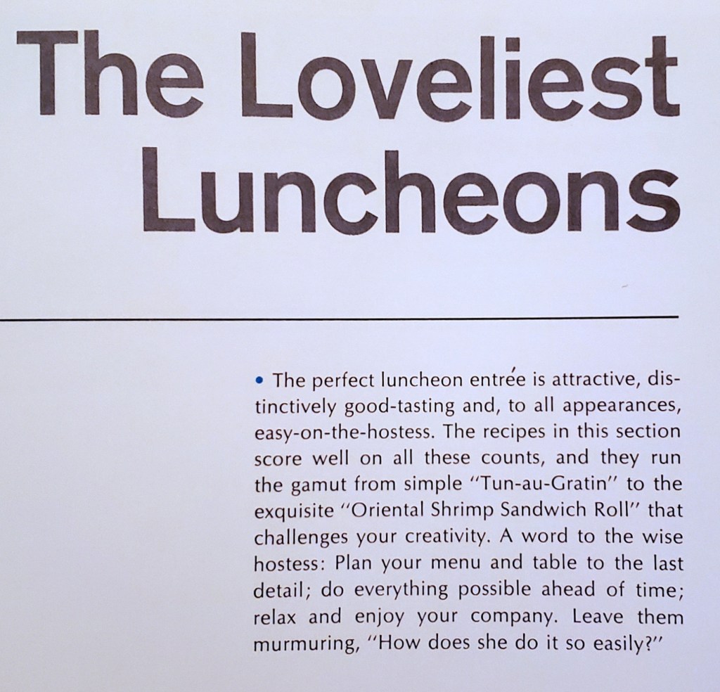 The Loveliest Luncheons
·The perfect luncheon entrée is attractive, distinctively good-tasting and, to all appearances, easy-on-the-hostess. The recipes in this section score well on all these counts, and they run the gamut from simple "Tun-au-Gratin" to the exquisite "Oriental Shrimp Sandwich Roll" that challenges your creativity. A word to the wise hostess: Plan your menu and table to the last detail; do everything possible ahead of time; relax and enjoy your company. Leave them murmuring, "How does she do it so easily?"