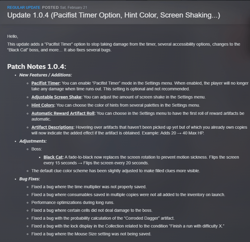 Hello,

This update adds a “Pacifist Timer” option to stop taking damage from the timer, several accessibility options, changes to the “Black Cat” boss, and more… It also fixes several bugs.

Patch Notes 1.0.4:

New Features / Additions:

Pacifist Timer: You can enable “Pacifist Timer” mode in the Settings menu. When enabled, the player will no longer take any damage when time runs out. This setting is optional and not recommended.

Adjustable Screen Shake: You can adjust the amount of screen shake in the Settings menu.

Hint Colors: You can choose the color of hints from several palettes in the Settings menu.

Automatic Reward Artifact Roll: You can choose in the Settings menu to have the first roll of reward artifacts be automatic.

Artifact Descriptions: Hovering over artifacts that haven’t been picked up yet but of which you already own copies will now indicate the added effect if the artifact is obtained. Example: Adds 20 → 40 Max HP.

Adjustments:

Boss:

Black Cat: A fade-to-black now replaces the screen rotation to prevent motion sickness. Flips the screen every 15 seconds → Flips the screen every 20 seconds.

The default clue color scheme has been slightly adjusted to make filled clues more visible.

Bug Fixes:

Fixed a bug where the time multiplier was not properly saved.

Fixed a bug where consumables saved in multiple copies were not all added to the inventory on launch.

Performance optimizations during long runs.

Fixed a bug where certain cells did not deal damage to the boss.

Fixed a bug with the probability calculation of the “Corroded Dagger” artifact.

Fixed a bug with the lock display in the Collection related to the condition “Finish a run with difficulty X.”

Fixed a bug where the Mouse Size setting was not being saved.