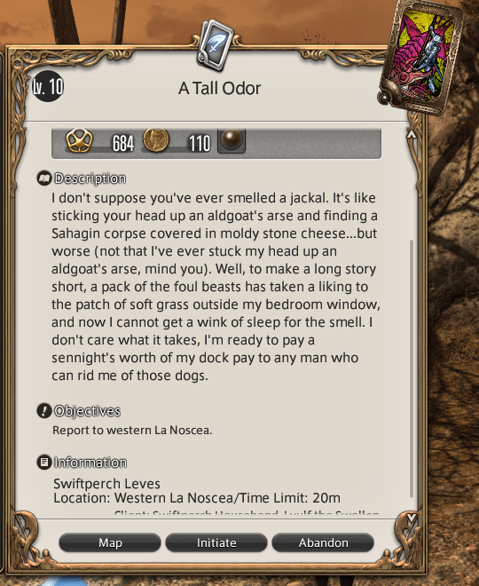Description for a leve quest called A Tall Odor:
I don't suppose you've ever smelled a jackal. It's like sticking your head up an aldgoat's arse and finding a Sahagin corpse covered in moldy stone cheese...but worse (not that I've even stuck my head up an aldgoat's arse, mind you.) Well, to make a long story short, a pack of the foul beasts has taken a liking to the patch of soft grass outside my bedroom window, and now I cannot get a wink of sleep for the smell. I don't care what it takes, I'm ready to pay a sennight's worth of my dock pay to any man who can rid me of those dogs.