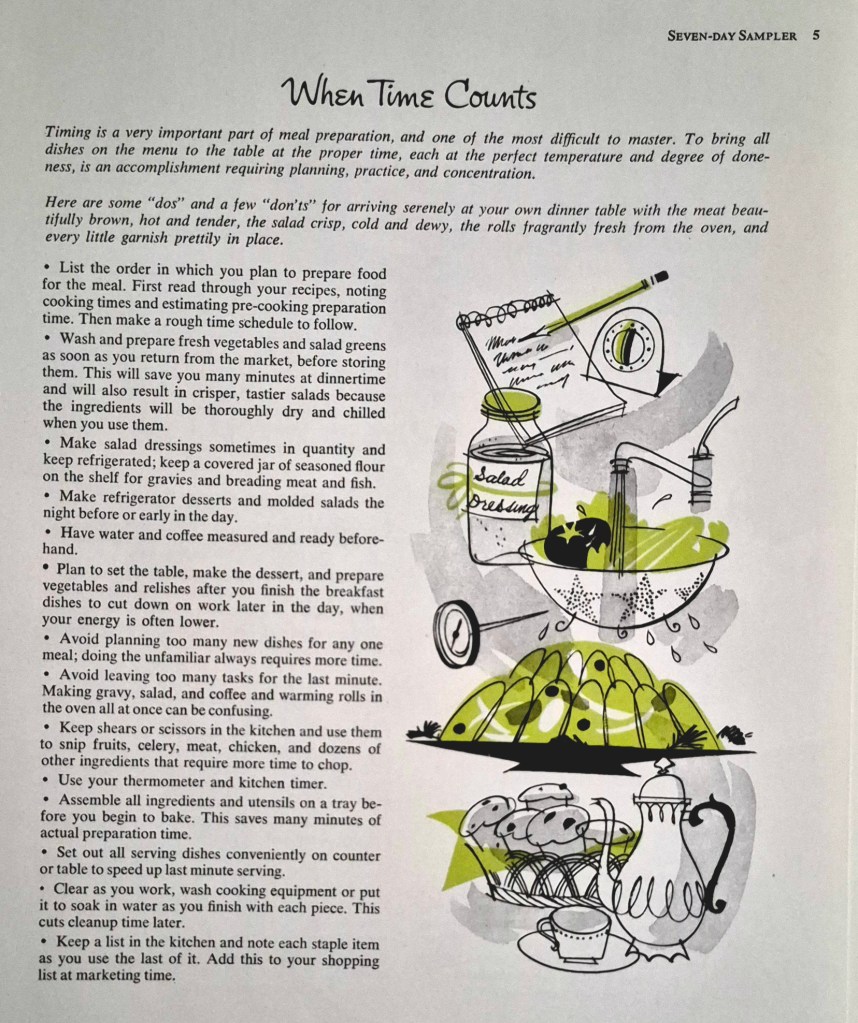 When Time Counts

Timing is a very important part of meal preparation, and one of the most difficult to master. To bring all
dishes on the menu to the table at the proper time, each at the perfect temperature and degree of done-
ness, is an accomplishment requiring planning, practice, and concentration.
Here are some "dos" and a few "don'ts" for arriving serenely at your own dinner table with the meat beautifully brown, hot and tender, the salad crisp, cold and dewy, the rolls fragrantly fresh from the oven, and every little garnish prettily in place.
. List the order in which you plan to prepare food for the meal. First read through your recipes, noting cooking times and estimating pre-cooking preparation time. Then make a rough time schedule to follow.
· Wash and prepare fresh vegetables and salad greens as soon as you return from the market, before storing them. This will save you many minutes at dinnertime and will also result in crisper, tastier salads because the ingredients will be thoroughly dry and chilled
when you use them.
· Make salad dressings sometimes in quantity and keep refrigerated; keep a covered jar of seasoned flour on the shelf for gravies and breading meat and fish. 
· Make refrigerator desserts and molded salads the night before or early in the day.
· Have water and coffee measured and ready beforehand
. Plan to set the table, make the dessert, and prepare vegetables and relishes after you finish the breakfast dishes to cut down on work later in the day, when your energy is often lower.
. Avoid planning too many new dishes for any one meal; doing the unfamiliar always requires more time.
· Avoid leaving too many tasks for the last minute. Making gravy, salad, and coffee and warming rolls in
the oven all at once can be confusing.
. Keep shears or scissors in the kitchen and use them to snip fruits, celery, meat, chicken, and dozens of
other ingredients that require more time to chop.
· Use your thermometer and kitchen timer.
· Assemble all ingredients and utensils on a tray before you begin to bake. This saves many minutes of
actual preparation time.
· Set out all serving dishes conveniently on counter or table to speed up last minute serving.
. Clear as you work, wash cooking equipment or put it to soak in water as you finish with each piece. This
cuts cleanup time later.
· Keep a list in the kitchen and note each staple item as you use the last of it. Add this to your shopping
list at marketing time.