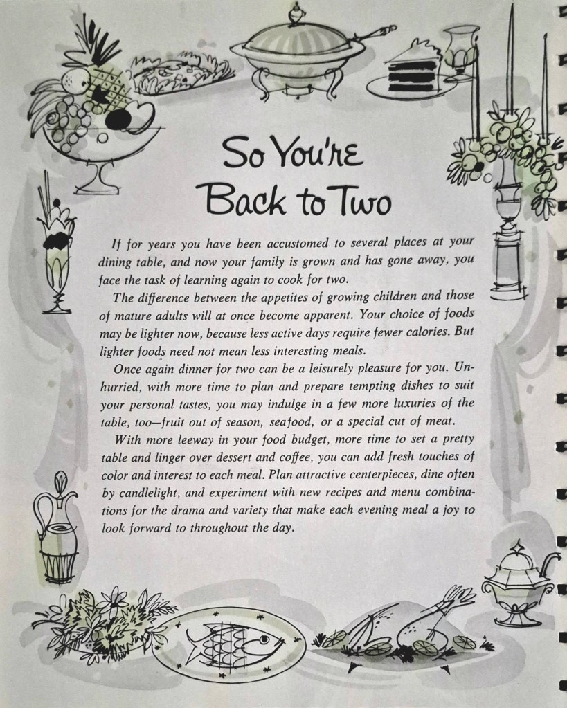 So You're
Back to Two

If for years you have been accustomed to several places at your
dining table, and now your family is grown and has gone away, you
face the task of learning again to cook for two.
The difference between the appetites of growing children and those
of mature adults will at once become apparent. Your choice of foods
may be lighter now, because less active days require fewer calories. But
lighter foods need not mean less interesting meals.
Once again dinner for two can be a leisurely pleasure for you. Un-
hurried, with more time to plan and prepare tempting dishes to suit
your personal tastes, you may indulge in a few more luxuries of the
table, too-fruit out of season, seafood, or a special cut of meat.
With more leeway in your food budget, more time to set a pretty
table and linger over dessert and coffee, you can add fresh touches of
color and interest to each meal. Plan attractive centerpieces, dine often
by candlelight, and experiment with new recipes and menu combina-
tions for the drama and variety that make each evening meal a joy to
look forward to throughout the day.