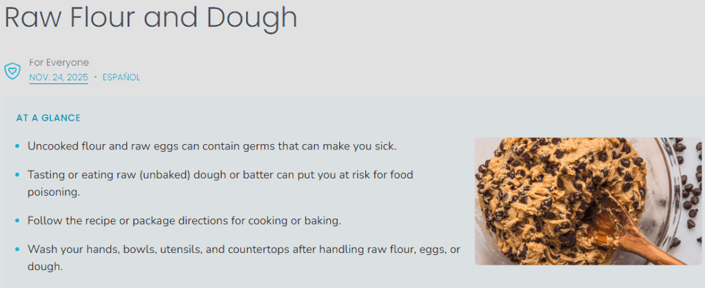 A stock photo of raw chocolate chip cookie dough in a glass mixing bowl with a wooden spoon accompanies the bulleted list below
Raw Flour and Dough
Uncooked flour and raw eggs can contain germs that can make you sick.
Tasting or eating raw (unbaked) dough or batter can put you at risk for food poisoning.
Follow the recipe or package directions for cooking or baking.
Wash your hands, bowls, utensils, and countertops after handling raw flour, eggs, or dough.