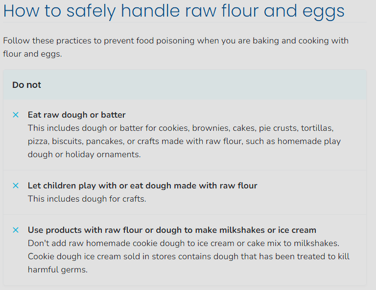 A bulleted list that says Do Not as a table heading, then bullet points that start with Eat raw dough or batter. full text is:
Do not
Eat raw dough or batter
This includes dough or batter for cookies, brownies, cakes, pie crusts, tortillas, pizza, biscuits, pancakes, or crafts made with raw flour, such as homemade play dough or holiday ornaments.
Let children play with or eat dough made with raw flour
This includes dough for crafts.
Use products with raw flour or dough to make milkshakes or ice cream
Don't add raw homemade cookie dough to ice cream or cake mix to milkshakes. Cookie dough ice cream sold in stores contains dough that has been treated to kill harmful germs.