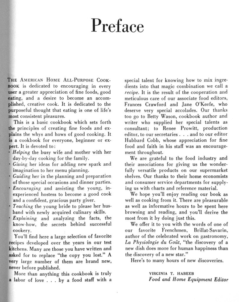 THE AMERICAN HOME ALL-PURPOSE COOKBOOK is dedicated to encouraging in every user a greater appreciation of fine foods, good eating, and a desire to become an accomplished, creative cook. It is dedicated to the purposeful thought that eating is one of life's most consistent pleasures.
This is a basic cookbook which sets forth the principles of creating fine foods and explains the whys and hows of good cooking. It is a cookbook for everyone, beginner or expert. It is devoted to:
Helping the busy wife and mother with her day-by-day cooking for the family.
Giving her ideas for adding new spark and imagination to her menu planning.
Guiding her in the planning and preparation of those special occasions and dinner parties.
Encouraging and assisting the young, inexperienced hostess to become a good cook and a confident, gracious party giver.
Teaching the young bride to please her husband with newly acquired culinary skills.
Explaining and analyzing the facts, the know-how, the secrets behind successful cookery.
You'll find here a large selection of favorite recipes developed over the years in our test kitchens. Many are those you have written and asked for to replace "the copy you lost." A very large number of them are brand new, never before published.
More than anything this cookbook is truly a labor of love ... by a food staff with a special talent for knowing how to mix ingredients into that magic combination we call a recipe. It is the result of the cooperation and meticulous care of our associate food editors, Frances Crawford and Jane O'Keefe, who deserve very special accolades. Our thanks too go to Betty Wason, cookbook author and
writer who supplied her special talents as consultant; to Renee Prowitt, production editor, to our secretaries .. . and to our editor Hubbard Cobb, whose appreciation for fine food and faith in his staff was an encouragement throughout.
We are grateful to the food industry and their associations for giving us the wonderfully versatile products on our supermarket shelves. Our thanks to their home economists and consumer service departments for supplying us with charts and reference material.
We hope you'll enjoy reading our book as well as cooking from it. There are pleasurable as well as informative hours to be spent here browsing and reading, and you'll derive the most from it by doing just this.
We offer it to you with the words of one of our favorite Frenchmen, Brillat-Savarin, author of the celebrated work on gastronomy, La Physiologie du Goût, "the discovery of a new dish does more for human happiness than the discovery of a new star."
Here's to many hours of new discoveries.

VIRGINIA T. HABEEB
Food and Home Equipment Editor